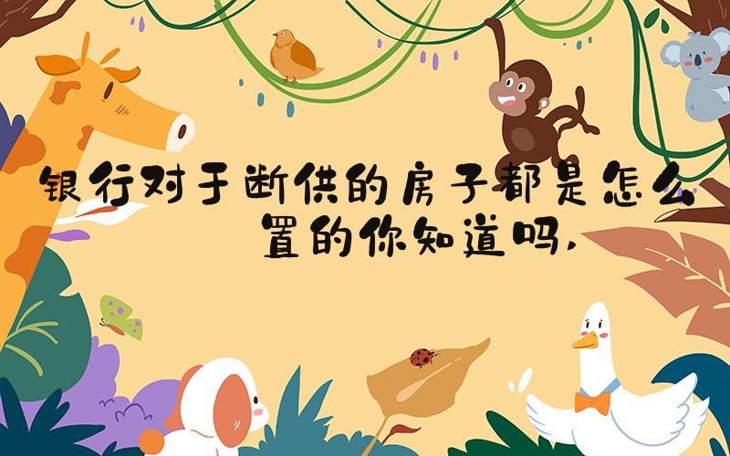 银行对于断供的房子都是怎么处置的你知道吗 