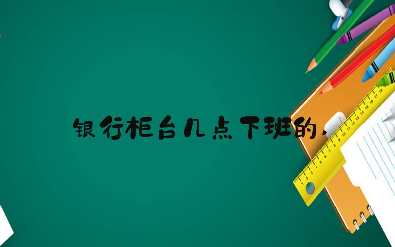 银行柜台几点下班的 