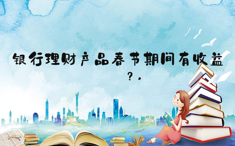 银行理财产品春节期间有收益吗？ 