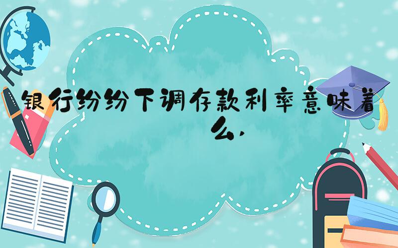 银行纷纷下调存款利率意味着什么 