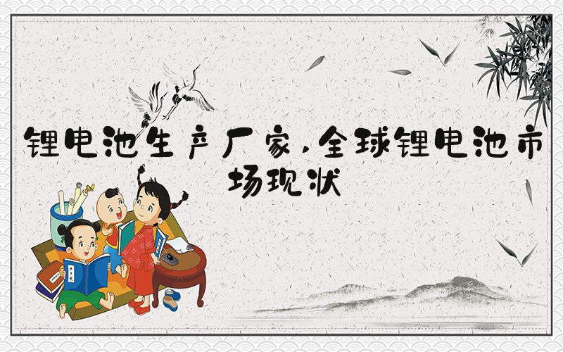 锂电池生产厂家 全球锂电池市场现状
