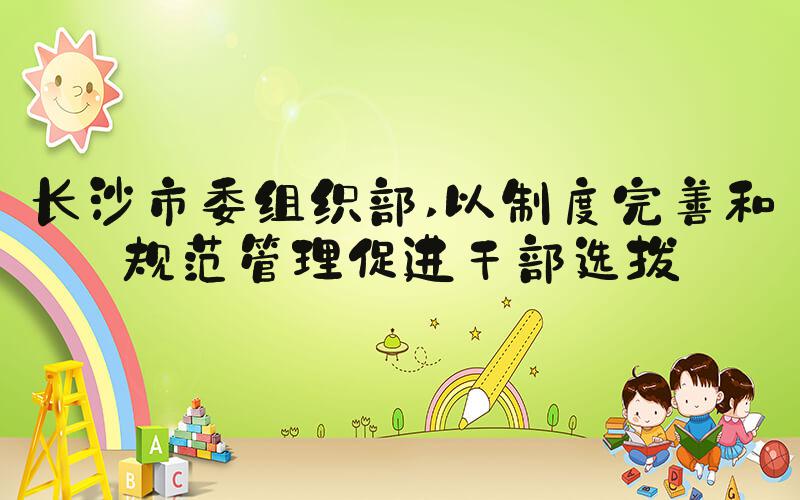 长沙市委组织部 以制度完善和规范管理促进干部选拔