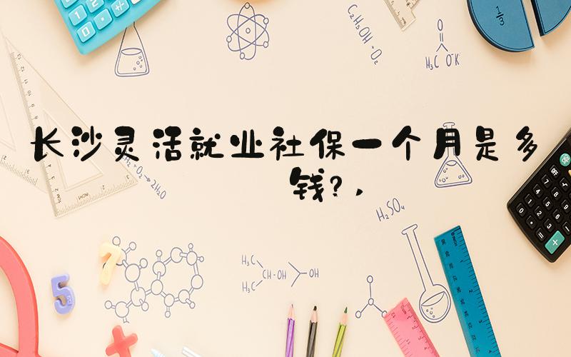 长沙灵活就业社保一个月是多少钱？ 