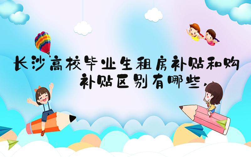 长沙高校毕业生租房补贴和购房补贴区别有哪些 