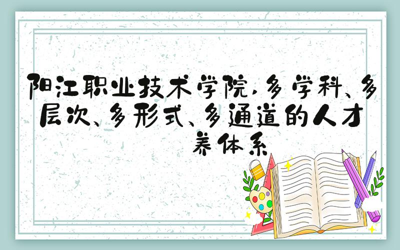 阳江职业技术学院 多学科、多层次、多形式、多通道的人才培养体系