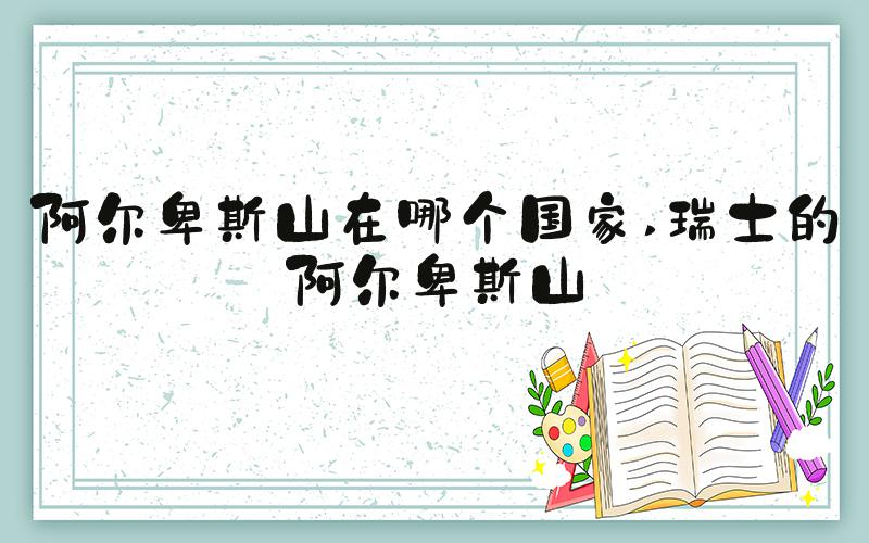阿尔卑斯山在哪个国家 瑞士的阿尔卑斯山