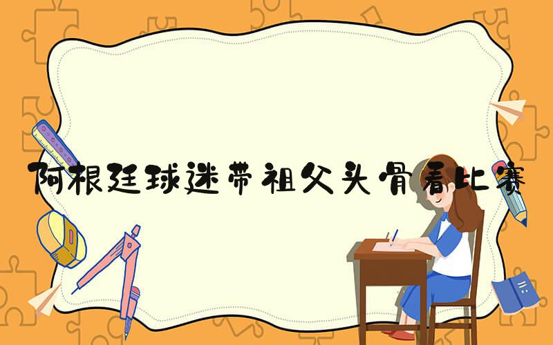 阿根廷球迷带祖父头骨看比赛
