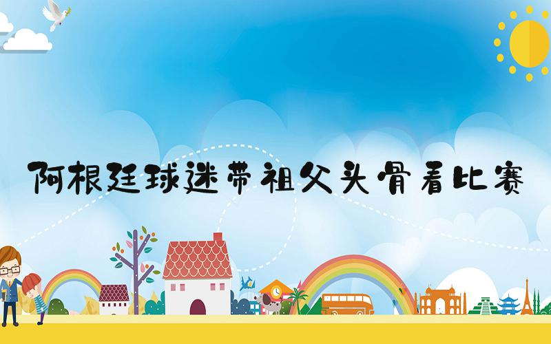 阿根廷球迷带祖父头骨看比赛