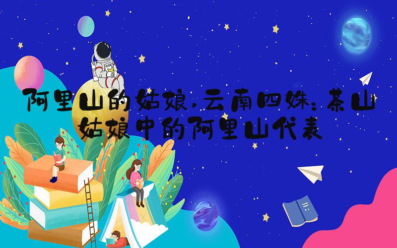 阿里山的姑娘 云南四姝：茶山姑娘中的阿里山代表