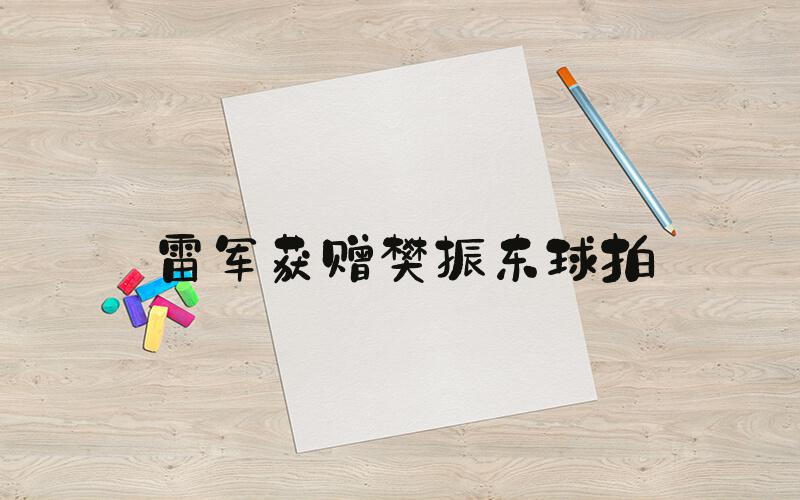 雷军获赠樊振东球拍
