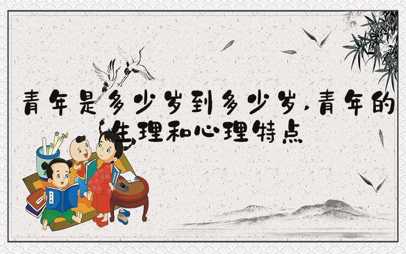 青年是多少岁到多少岁 青年的生理和心理特点