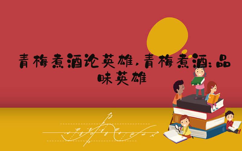 青梅煮酒论英雄 青梅煮酒：品味英雄