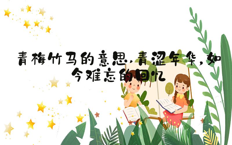 青梅竹马的意思 青涩年华，如今难忘的回忆