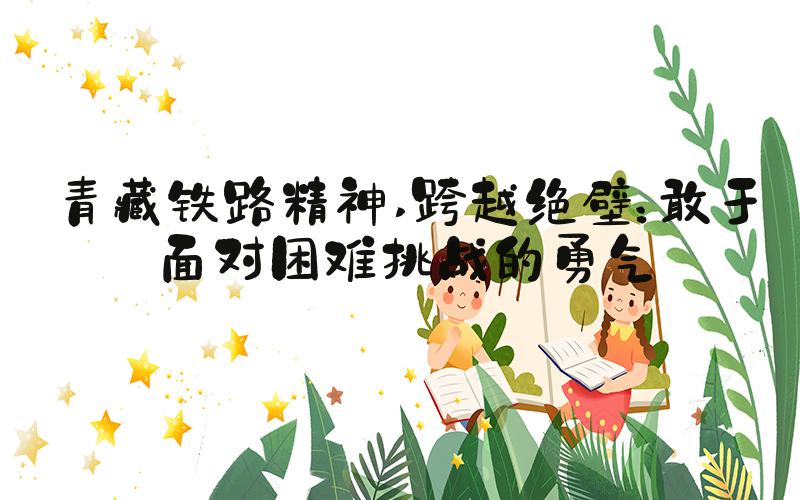 青藏铁路精神 跨越绝壁：敢于面对困难挑战的勇气