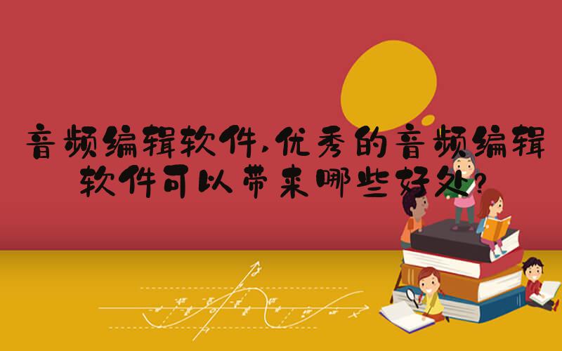 音频编辑软件 优秀的音频编辑软件可以带来哪些好处？