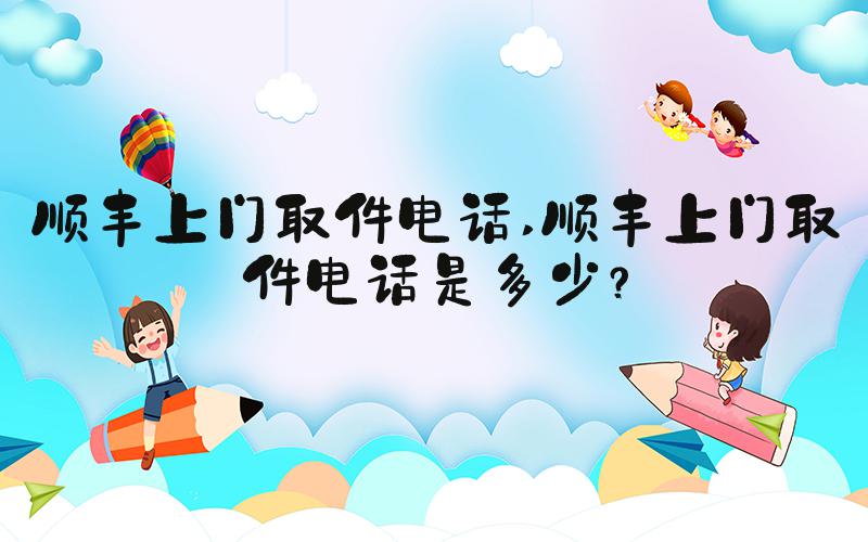 顺丰上门取件电话 顺丰上门取件电话是多少？