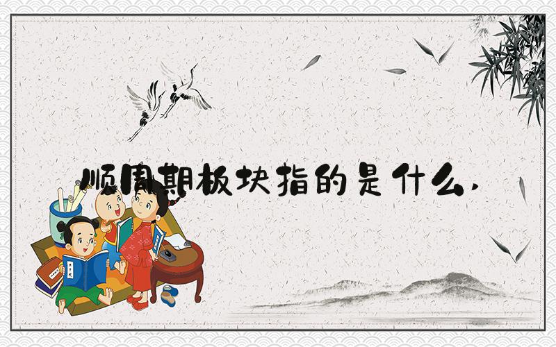 顺周期板块指的是什么 