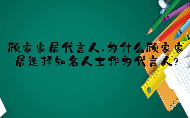 顾家家居代言人 为什么顾家家居选择知名人士作为代言人？