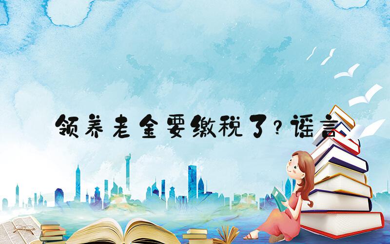 领养老金要缴税了？谣言