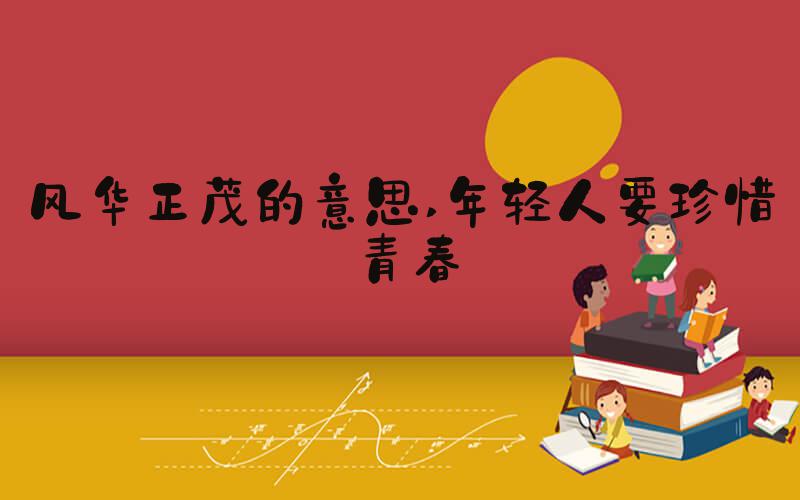 风华正茂的意思 年轻人要珍惜青春
