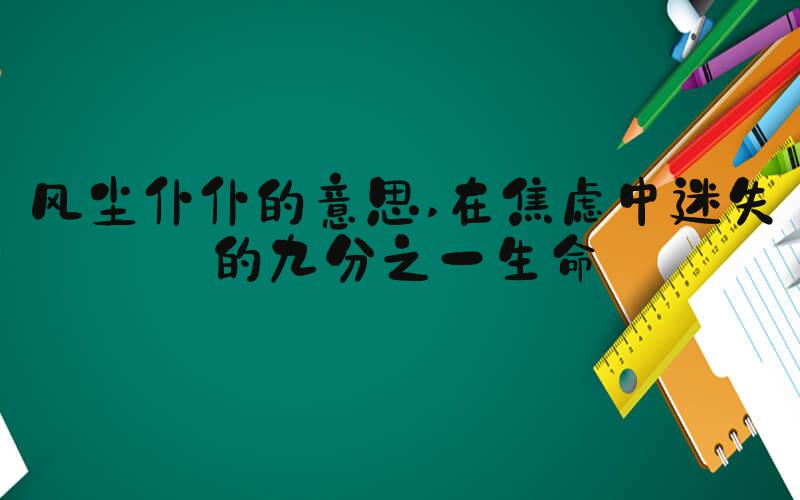 风尘仆仆的意思 在焦虑中迷失的九分之一生命