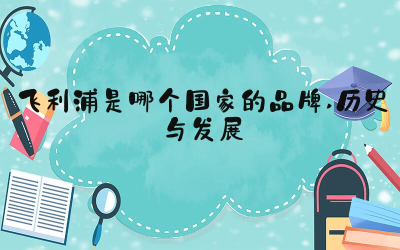 飞利浦是哪个国家的品牌 历史与发展