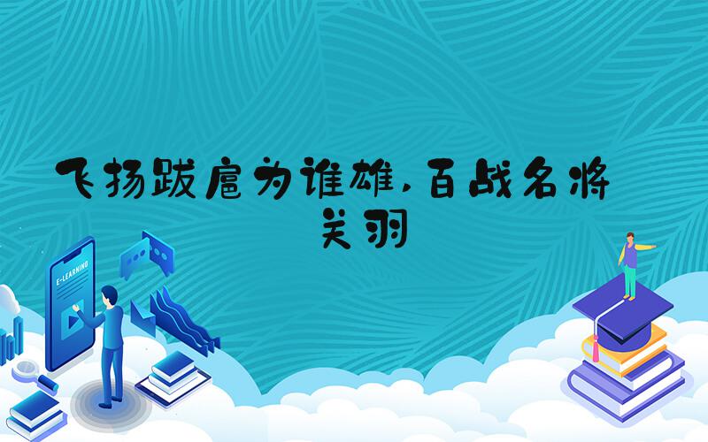 飞扬跋扈为谁雄 百战名将——关羽