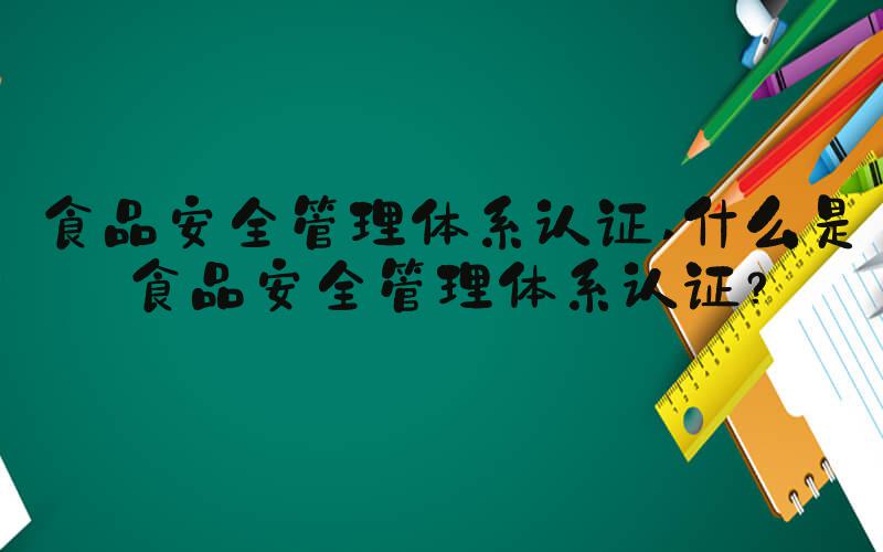 食品安全管理体系认证 什么是食品安全管理体系认证？