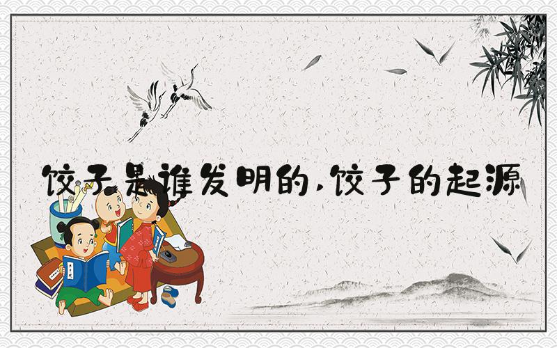 饺子是谁发明的 饺子的起源