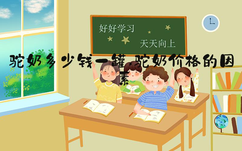 驼奶多少钱一罐 驼奶价格的因素