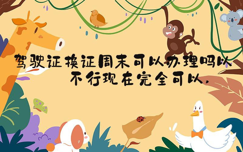 驾驶证换证周末可以办理吗以前不行现在完全可以 