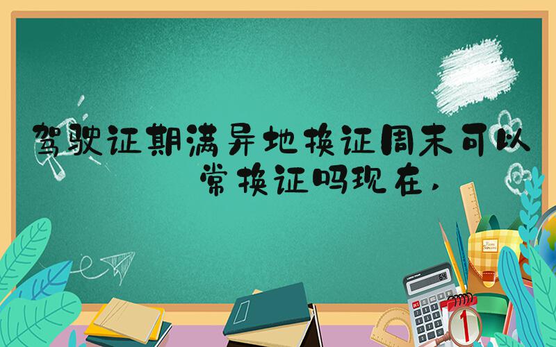 驾驶证期满异地换证周末可以正常换证吗现在 