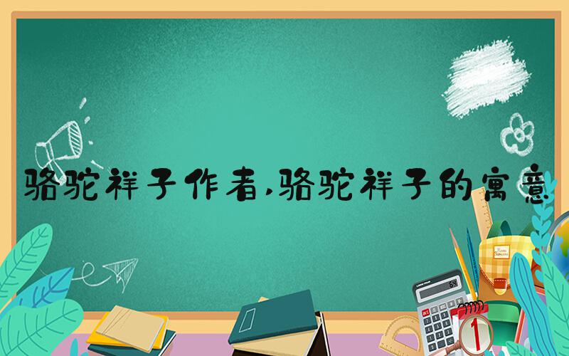 骆驼祥子作者 骆驼祥子的寓意