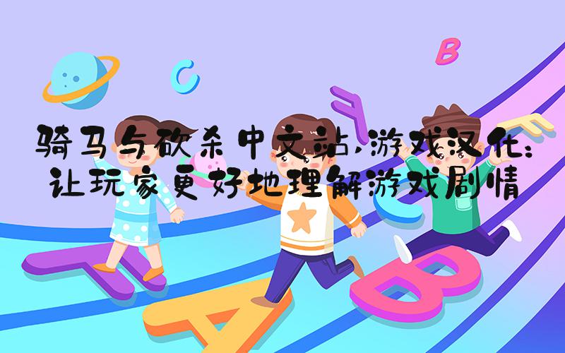 骑马与砍杀中文站 游戏汉化：让玩家更好地理解游戏剧情