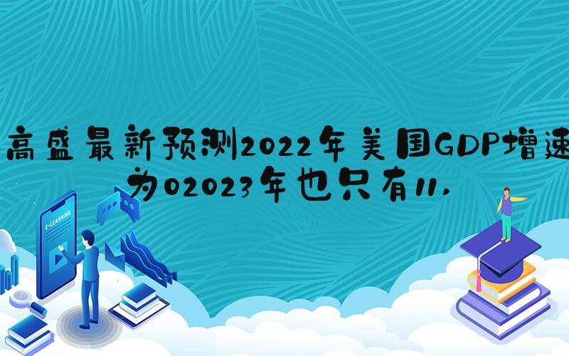 高盛最新预测2022年美国GDP增速为02023年也只有11 