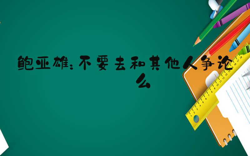 鲍亚雄：不要去和其他人争论什么