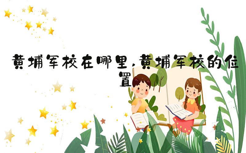 黄埔军校在哪里 黄埔军校的位置