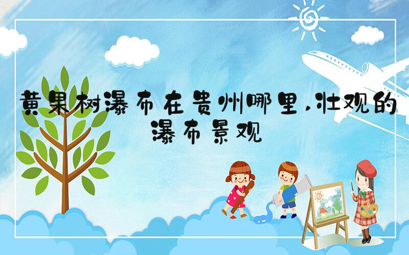 黄果树瀑布在贵州哪里 壮观的瀑布景观