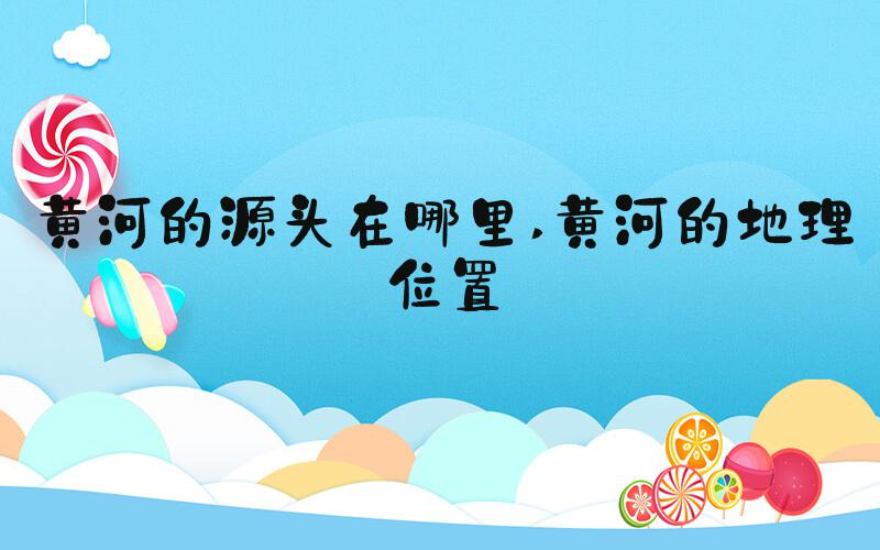 黄河的源头在哪里 黄河的地理位置