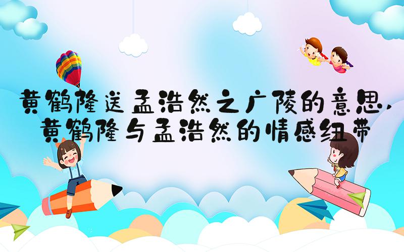 黄鹤楼送孟浩然之广陵的意思 黄鹤楼与孟浩然的情感纽带