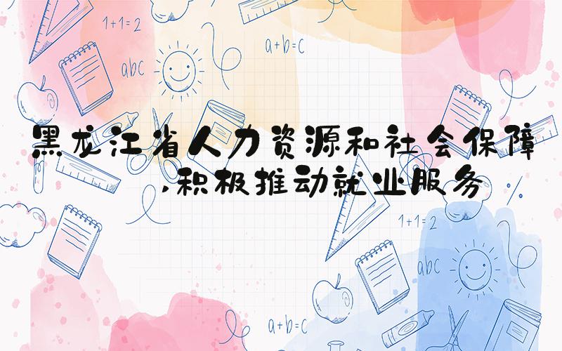 黑龙江省人力资源和社会保障厅 积极推动就业服务