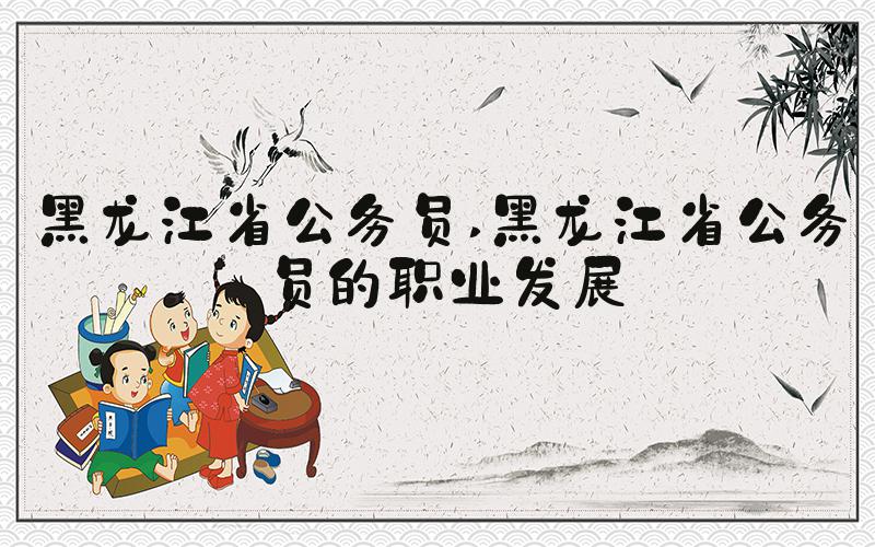 黑龙江省公务员 黑龙江省公务员的职业发展
