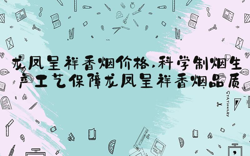 龙凤呈祥香烟价格 科学制烟生产工艺保障龙凤呈祥香烟品质