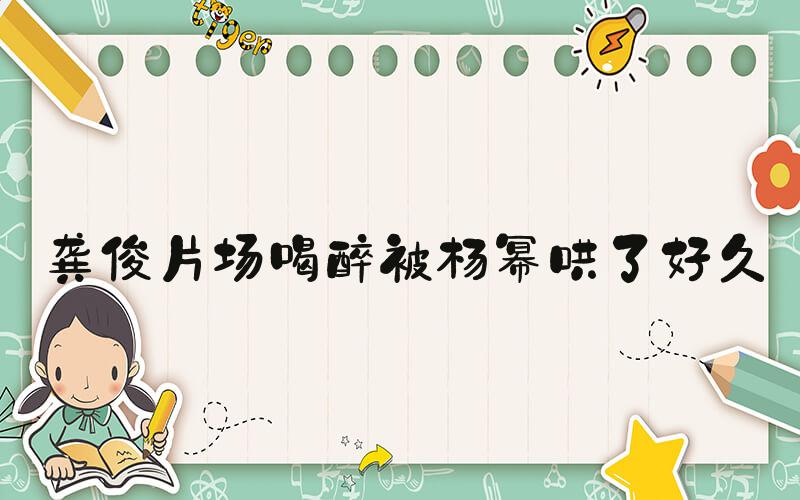 龚俊片场喝醉被杨幂哄了好久