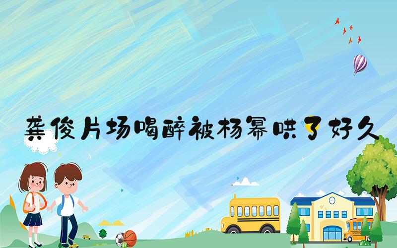 龚俊片场喝醉被杨幂哄了好久