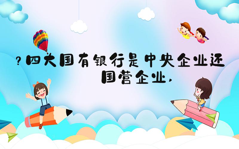 ？四大国有银行是中央企业还是国营企业 